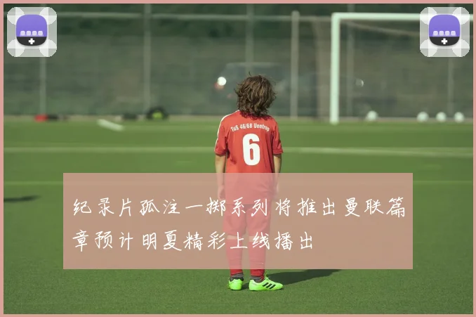 纪录片孤注一掷系列将推出曼联篇章预计明夏精彩上线播出
