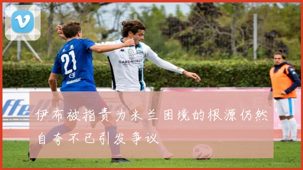 伊布被指责为米兰困境的根源仍然自夸不已引发争议