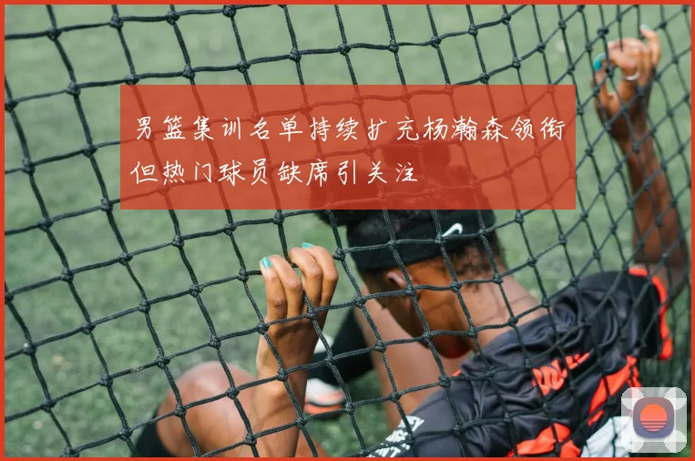 男篮集训名单持续扩充杨瀚森领衔但热门球员缺席引关注