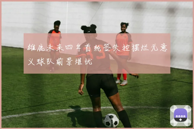 雄鹿未来四年首轮签失控摆烂无意义球队前景堪忧
