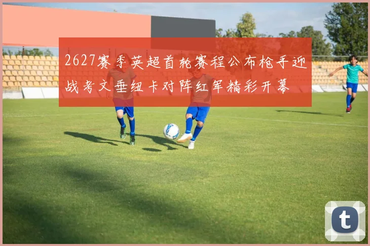 2627赛季英超首轮赛程公布枪手迎战考文垂纽卡对阵红军精彩开幕