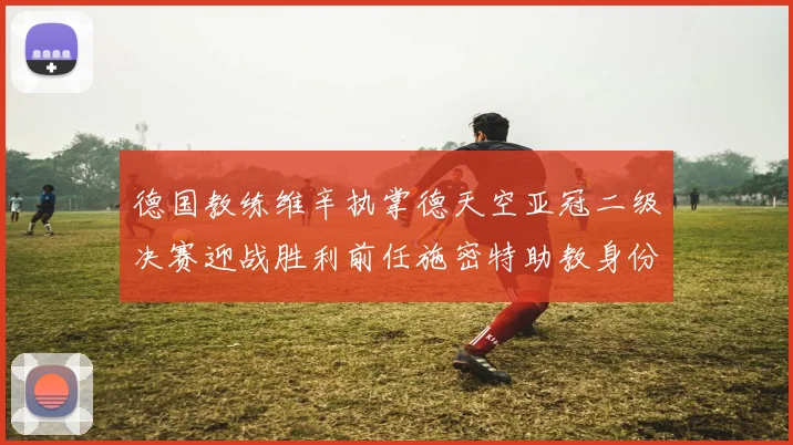 德国教练维辛执掌德天空亚冠二级决赛迎战胜利前任施密特助教身份引关注
