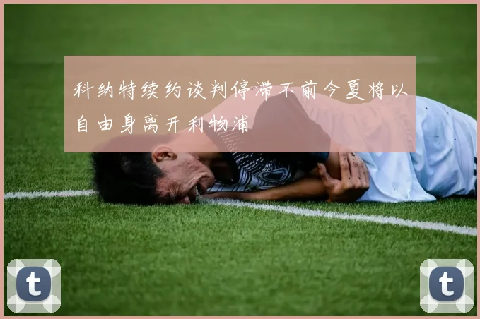 科纳特续约谈判停滞不前今夏将以自由身离开利物浦