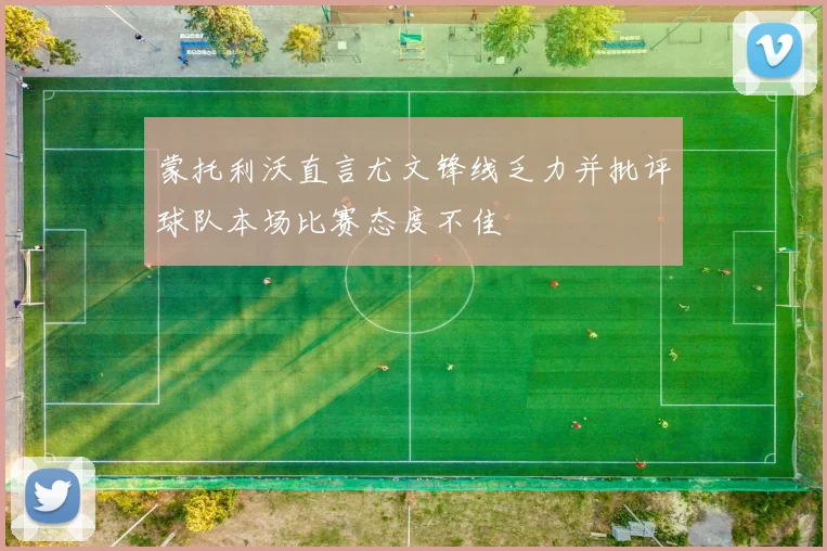 蒙托利沃直言尤文锋线乏力并批评球队本场比赛态度不佳