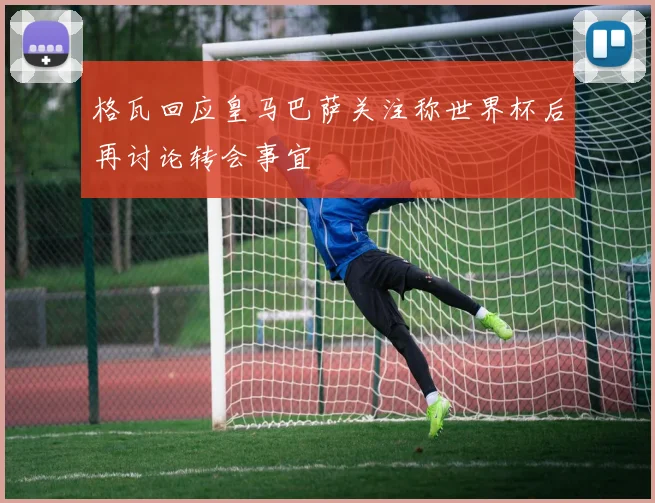 格瓦回应皇马巴萨关注称世界杯后再讨论转会事宜