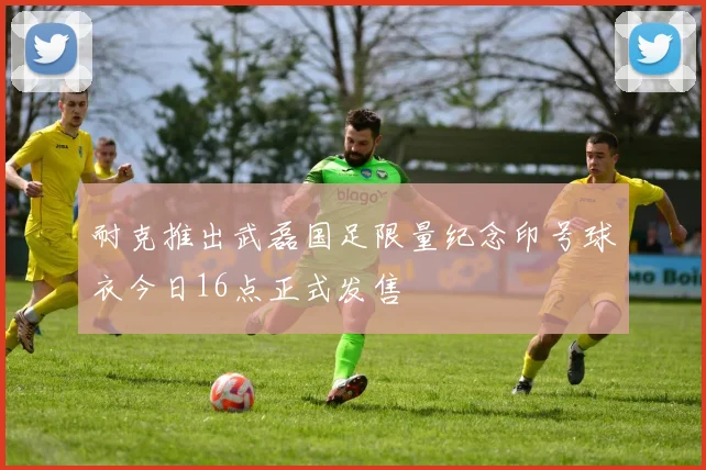耐克推出武磊国足限量纪念印号球衣今日16点正式发售
