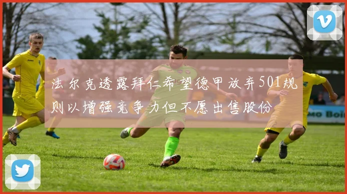 法尔克透露拜仁希望德甲放弃501规则以增强竞争力但不愿出售股份