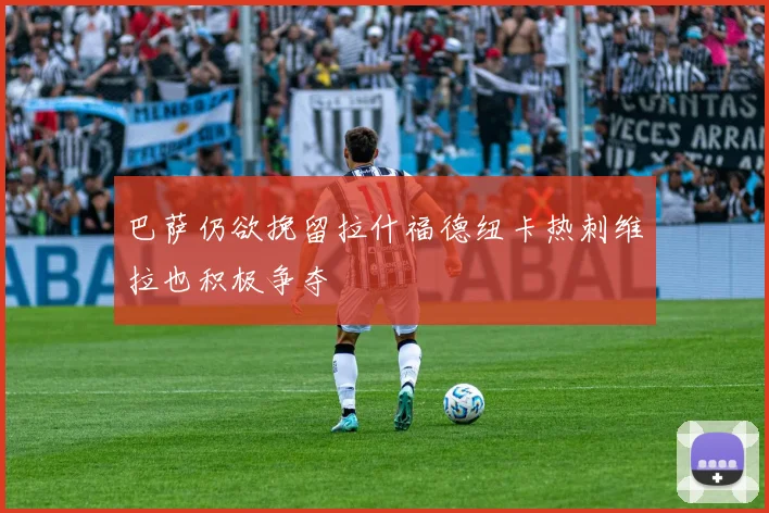巴萨仍欲挽留拉什福德纽卡热刺维拉也积极争夺