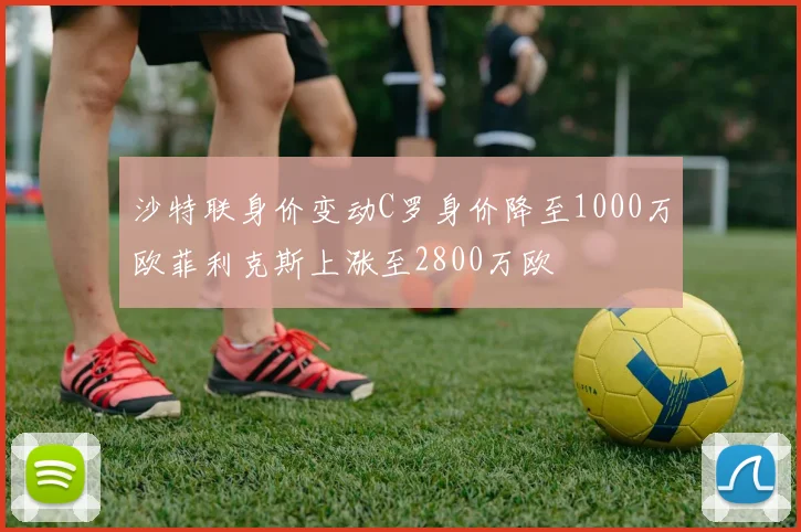 沙特联身价变动C罗身价降至1000万欧菲利克斯上涨至2800万欧