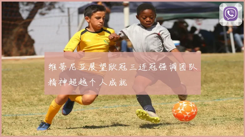 维蒂尼亚展望欧冠三连冠强调团队精神超越个人成就