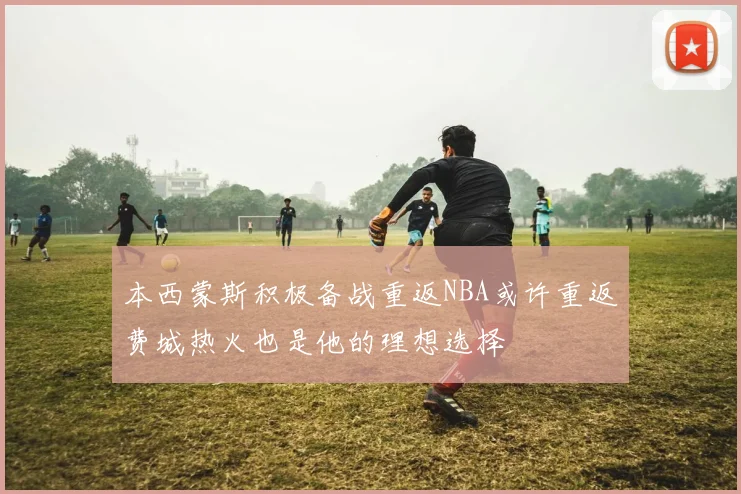本西蒙斯积极备战重返NBA或许重返费城热火也是他的理想选择